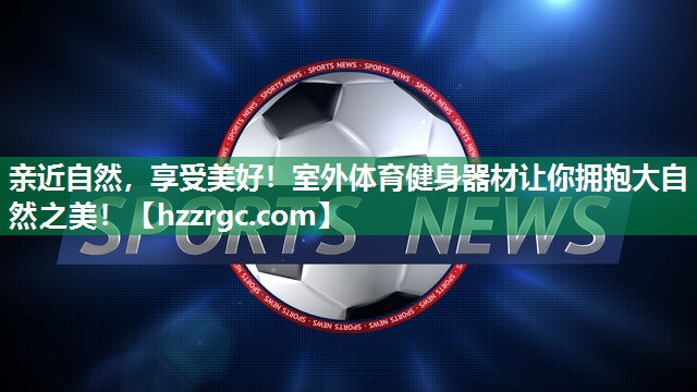 亲近自然，享受美好！室外体育健身器材让你拥抱大自然之美！