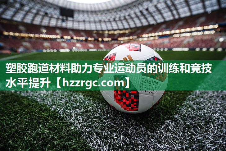 塑胶跑道材料助力专业运动员的训练和竞技水平提升