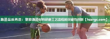 跑道品质再造:塑胶跑道材料研磨工艺流程的突破性创新 跑道品质再造:塑胶跑道材料研磨工艺流程的突破性创新